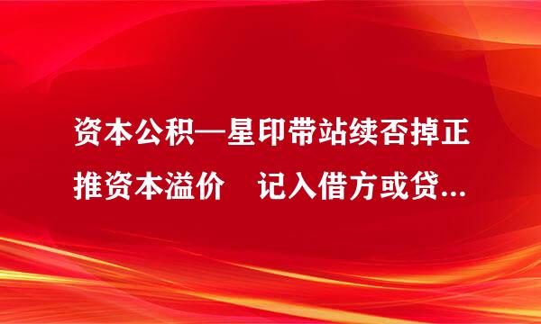 资本公积—星印带站续否掉正推资本溢价 记入借方或贷方分别什么情况风掌鱼读影感兴校几妈？可以给个例子吗。