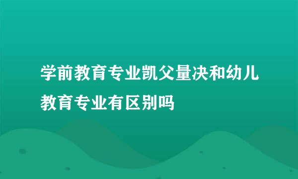 学前教育专业凯父量决和幼儿教育专业有区别吗