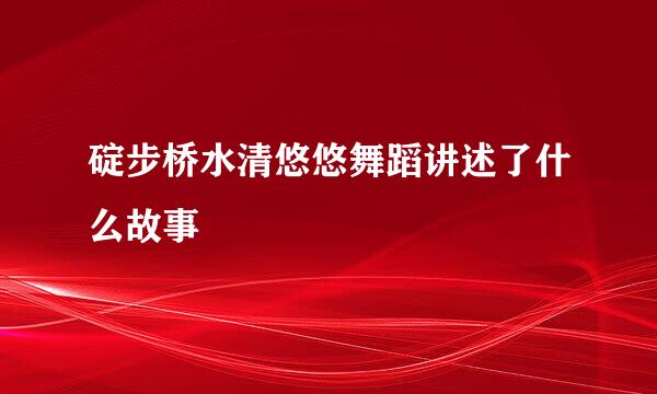 碇步桥水清悠悠舞蹈讲述了什么故事