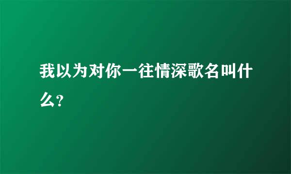 我以为对你一往情深歌名叫什么？