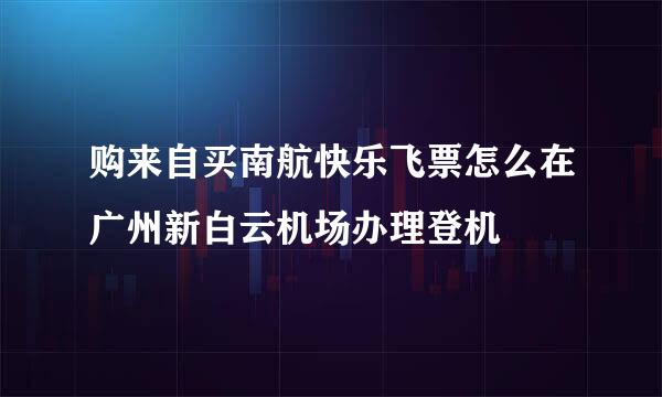 购来自买南航快乐飞票怎么在广州新白云机场办理登机