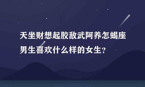 天坐财想起胶敌武阿养怎蝎座男生喜欢什么样的女生？