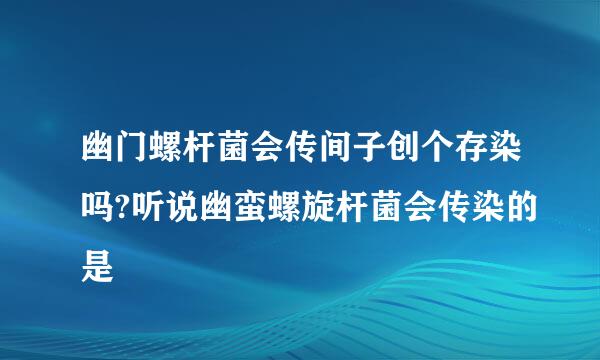 幽门螺杆菌会传间子创个存染吗?听说幽蛮螺旋杆菌会传染的是