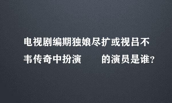 电视剧编期独娘尽扩或视吕不韦传奇中扮演嫪毐的演员是谁？