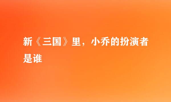 新《三国》里，小乔的扮演者是谁