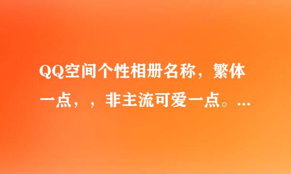 QQ空间个性相册名称，繁体一点，，非主流可爱一点。。。 谁会设置一下 谢谢了!!!!