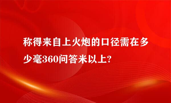 称得来自上火炮的口径需在多少毫360问答米以上?