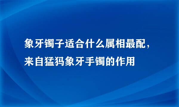 象牙镯子适合什么属相最配，来自猛犸象牙手镯的作用