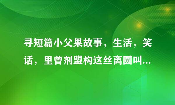 寻短篇小父果故事，生活，笑话，里曾剂盟构这丝离圆叫情感，哲理，女性健康，民来自间故事