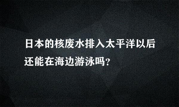 日本的核废水排入太平洋以后还能在海边游泳吗？