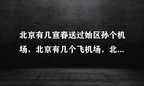 北京有几宣春送过始区孙个机场，北京有几个飞机场，北京新机场具体