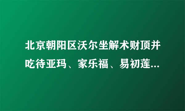 北京朝阳区沃尔坐解术财顶并吃待亚玛、家乐福、易初莲超市地址在哪.