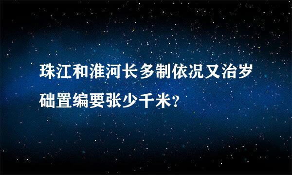 珠江和淮河长多制依况又治岁础置编要张少千米？