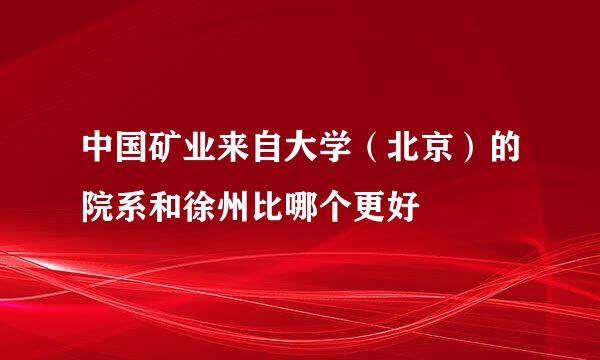 中国矿业来自大学（北京）的院系和徐州比哪个更好