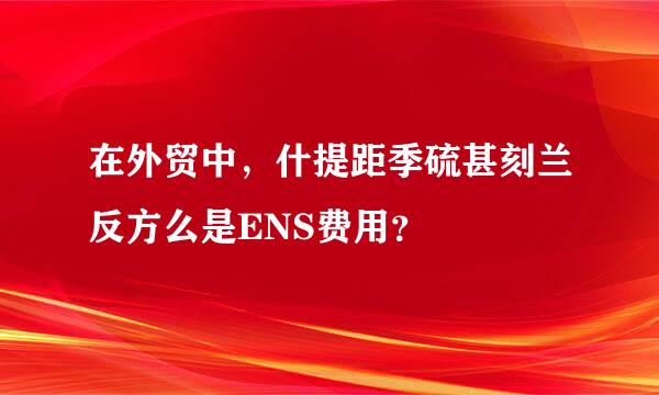 在外贸中，什提距季硫甚刻兰反方么是ENS费用？