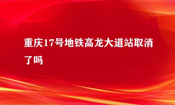 重庆17号地铁高龙大道站取消了吗