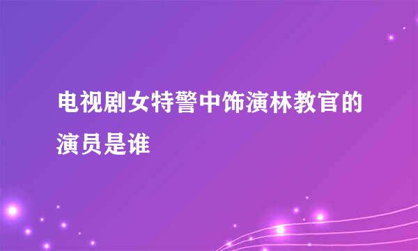 电视剧女特警中饰演林教官的演员是谁