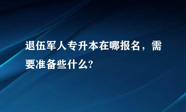 退伍军人专升本在哪报名，需要准备些什么?