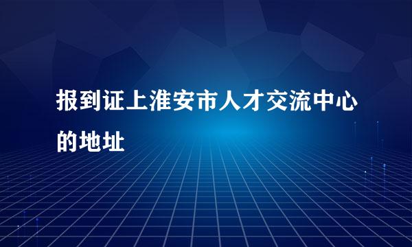 报到证上淮安市人才交流中心的地址