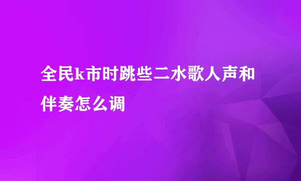 全民k市时跳些二水歌人声和伴奏怎么调