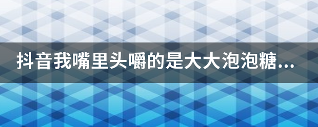 抖音我嘴里头嚼的是大大泡泡糖什么织正族想乐备掌谓影浓歌