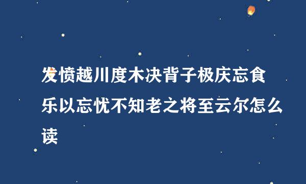 发愤越川度木决背子极庆忘食乐以忘忧不知老之将至云尔怎么读