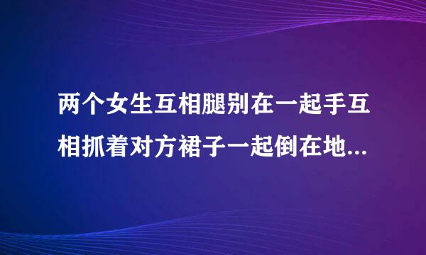 两个女生互相腿别在一起手互相抓着对方裙子一起倒在地上打滚，这是在干嘛？打架吗