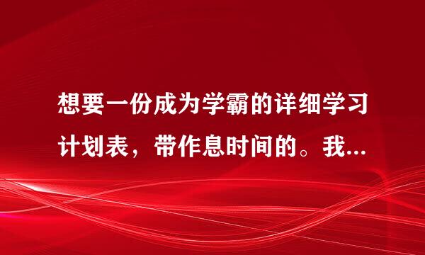 想要一份成为学霸的详细学习计划表，带作息时间的。我保证按照上面来自的严格做。我初一，请各位大神帮帮忙