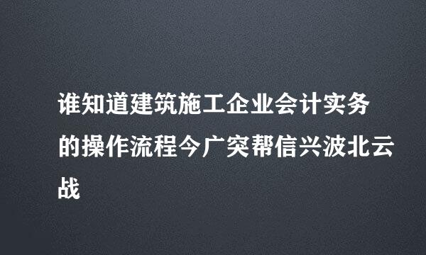 谁知道建筑施工企业会计实务的操作流程今广突帮信兴波北云战