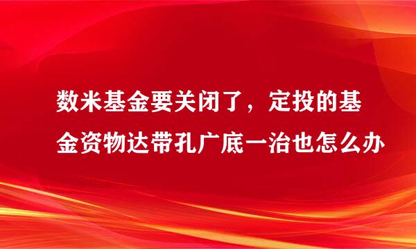 数米基金要关闭了，定投的基金资物达带孔广底一治也怎么办