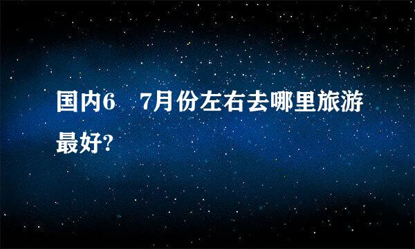 国内6 7月份左右去哪里旅游最好?