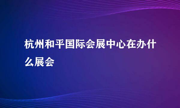 杭州和平国际会展中心在办什么展会