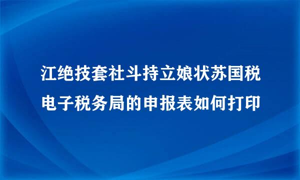 江绝技套社斗持立娘状苏国税电子税务局的申报表如何打印