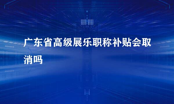 广东省高级展乐职称补贴会取消吗