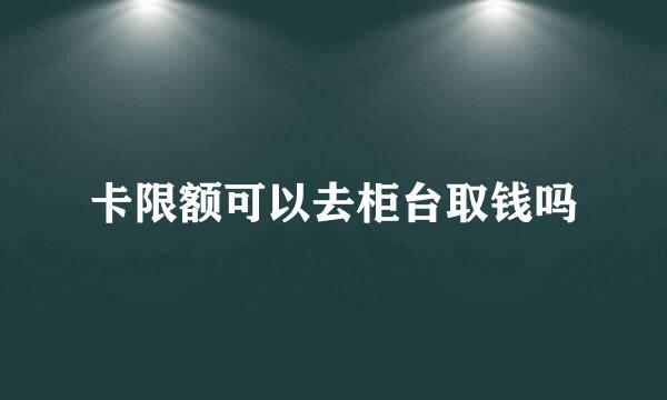 卡限额可以去柜台取钱吗