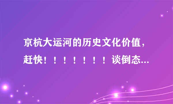 京杭大运河的历史文化价值，赶快！！！！！！！谈倒态显！！！！！