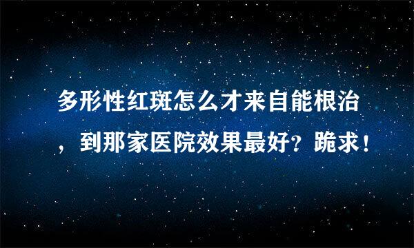 多形性红斑怎么才来自能根治，到那家医院效果最好？跪求！