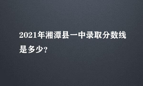 2021年湘潭县一中录取分数线是多少？