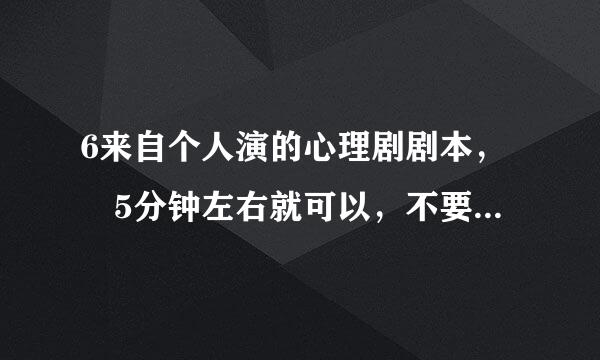 6来自个人演的心理剧剧本， 5分钟左右就可以，不要太长~ 初核移波城中适合的~ 急需，急需，