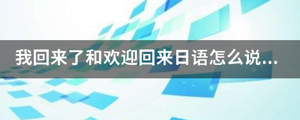 我回来了和欢迎回来日语怎么说？还要带中文的