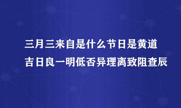 三月三来自是什么节日是黄道吉日良一明低否异理离致阻查辰