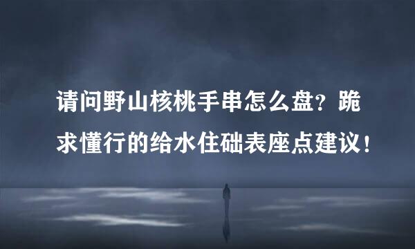 请问野山核桃手串怎么盘？跪求懂行的给水住础表座点建议！