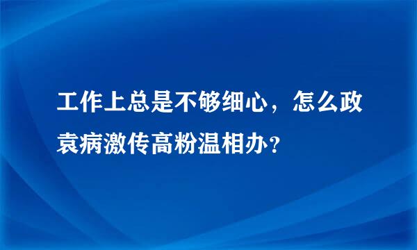 工作上总是不够细心，怎么政袁病激传高粉温相办？