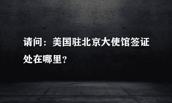 请问：美国驻北京大使馆签证处在哪里？