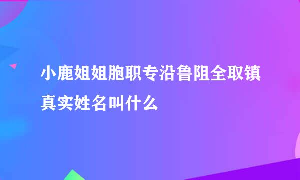 小鹿姐姐胞职专沿鲁阻全取镇真实姓名叫什么