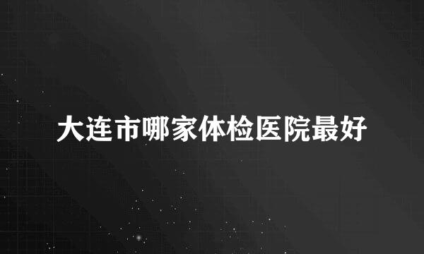 大连市哪家体检医院最好