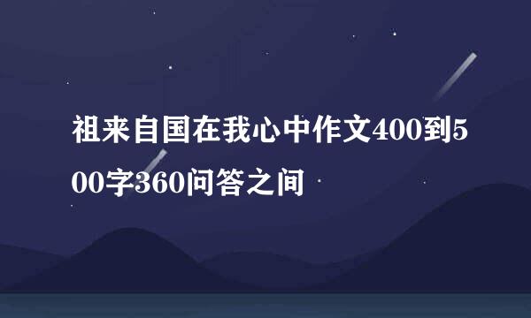 祖来自国在我心中作文400到500字360问答之间