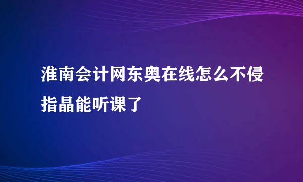 淮南会计网东奥在线怎么不侵指晶能听课了