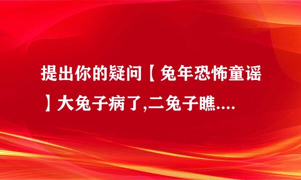 提出你的疑问【兔年恐怖童谣】大兔子病了,二兔子瞧. 三兔子买药, 四兔子熬. 五兔子死了, 六兔子抬. 七兔子