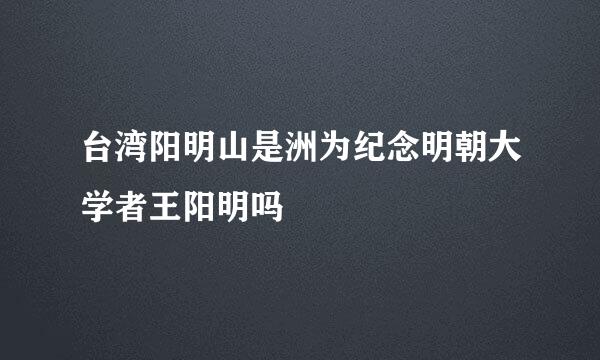 台湾阳明山是洲为纪念明朝大学者王阳明吗